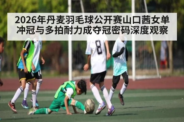 2026年丹麦羽毛球公开赛山口茜女单冲冠与多拍耐力成夺冠密码深度观察